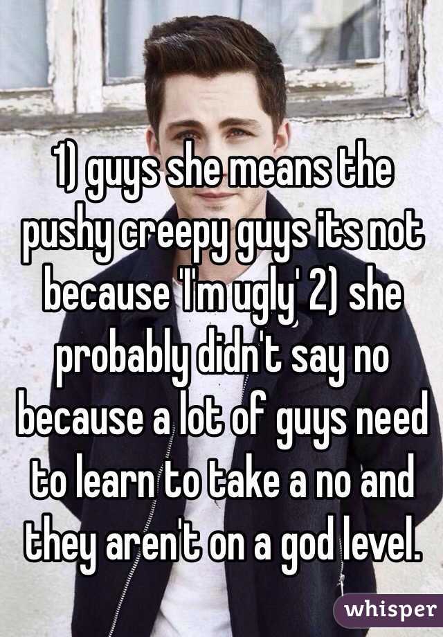 1) guys she means the pushy creepy guys its not because 'I'm ugly' 2) she probably didn't say no because a lot of guys need to learn to take a no and they aren't on a god level.