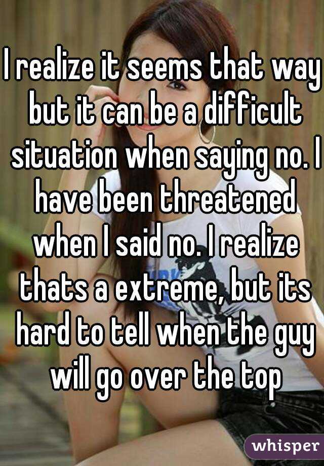 I realize it seems that way but it can be a difficult situation when saying no. I have been threatened when I said no. I realize thats a extreme, but its hard to tell when the guy will go over the top