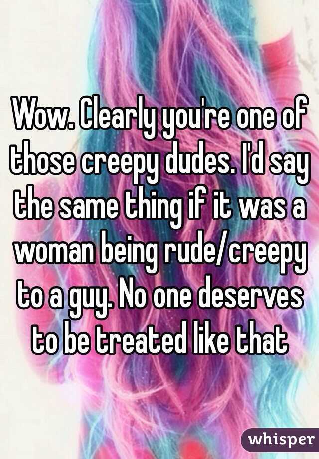 Wow. Clearly you're one of those creepy dudes. I'd say the same thing if it was a woman being rude/creepy to a guy. No one deserves to be treated like that