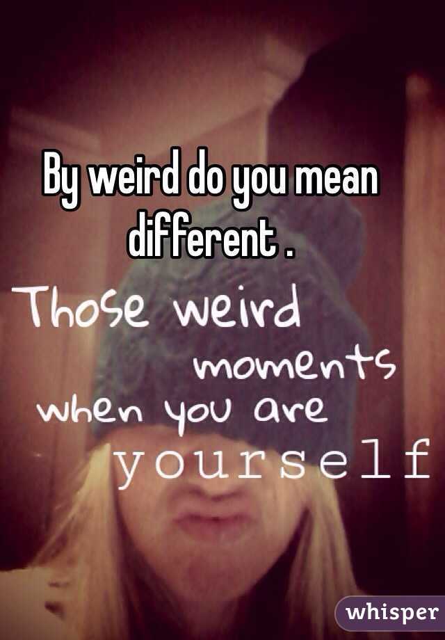 By weird do you mean different .