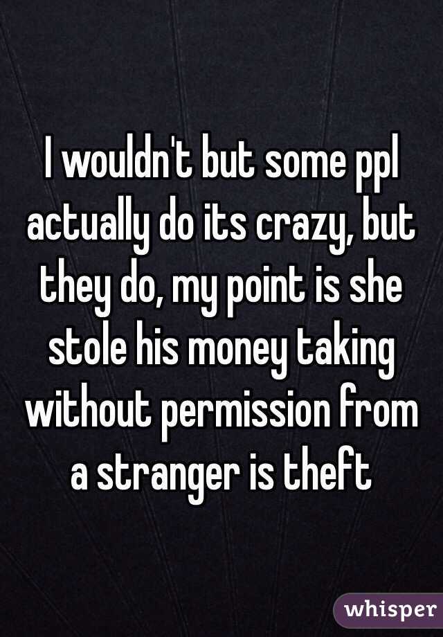 I wouldn't but some ppl actually do its crazy, but they do, my point is she stole his money taking without permission from a stranger is theft 