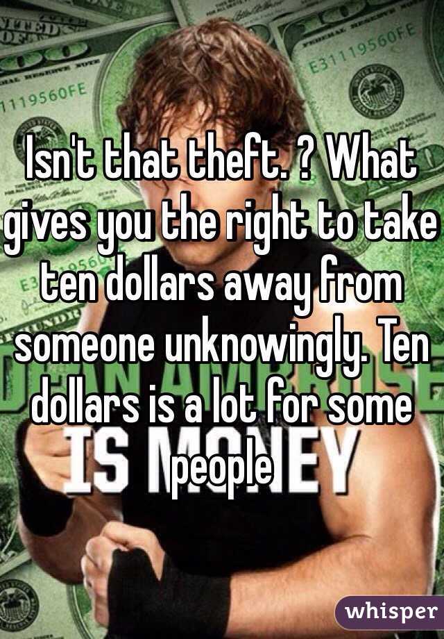 Isn't that theft. ? What gives you the right to take ten dollars away from someone unknowingly. Ten dollars is a lot for some people 