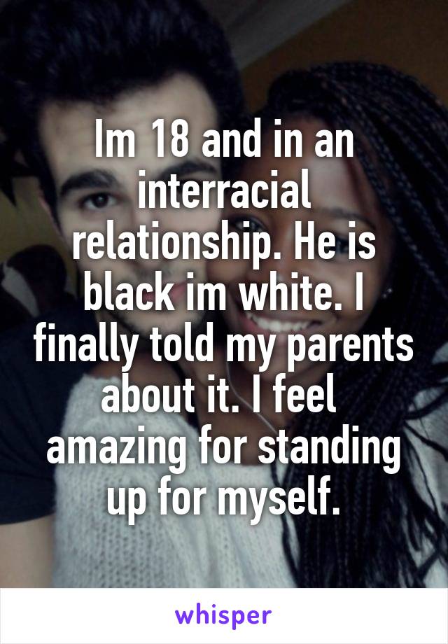 Im 18 and in an interracial relationship. He is black im white. I finally told my parents about it. I feel  amazing for standing up for myself.