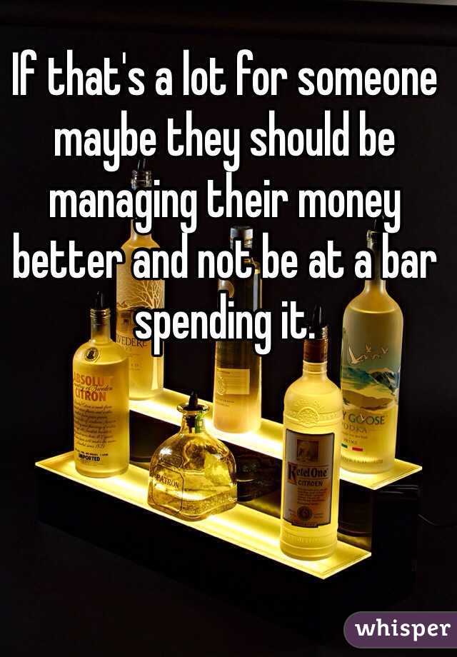 If that's a lot for someone maybe they should be managing their money better and not be at a bar spending it. 