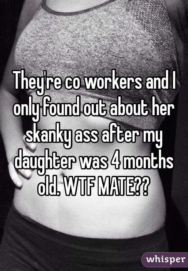 They're co workers and I only found out about her skanky ass after my daughter was 4 months old. WTF MATE??