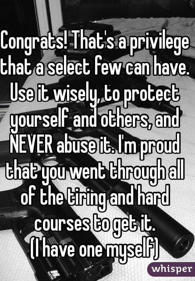 Congrats! That's a privilege that a select few can have. Use it wisely, to protect yourself and others, and NEVER abuse it. I'm proud that you went through all of the tiring and hard courses to get it. 
(I have one myself)