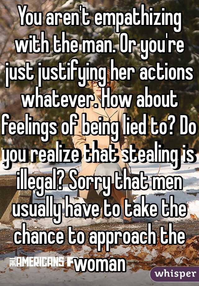 You aren't empathizing with the man. Or you're just justifying her actions whatever. How about feelings of being lied to? Do you realize that stealing is illegal? Sorry that men usually have to take the chance to approach the woman 