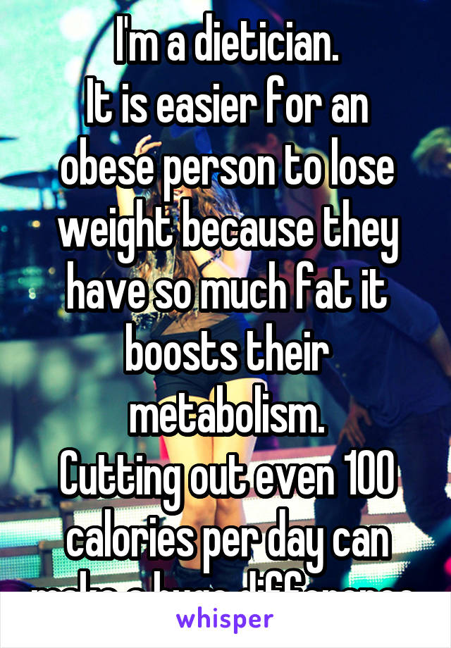 I'm a dietician.
It is easier for an obese person to lose weight because they have so much fat it boosts their metabolism.
Cutting out even 100 calories per day can make a huge difference.