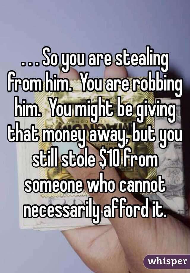 . . . So you are stealing from him.  You are robbing him.  You might be giving that money away, but you still stole $10 from someone who cannot necessarily afford it.
