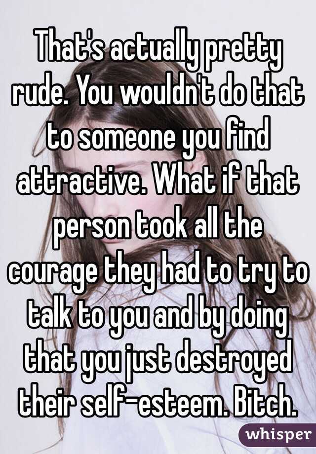 That's actually pretty rude. You wouldn't do that to someone you find attractive. What if that person took all the courage they had to try to talk to you and by doing that you just destroyed their self-esteem. Bitch.