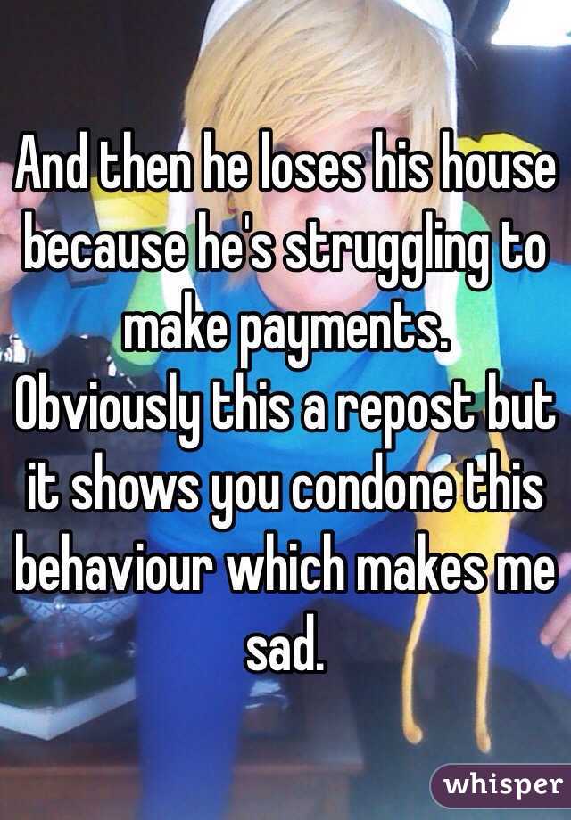 And then he loses his house because he's struggling to make payments. 
Obviously this a repost but it shows you condone this behaviour which makes me sad. 