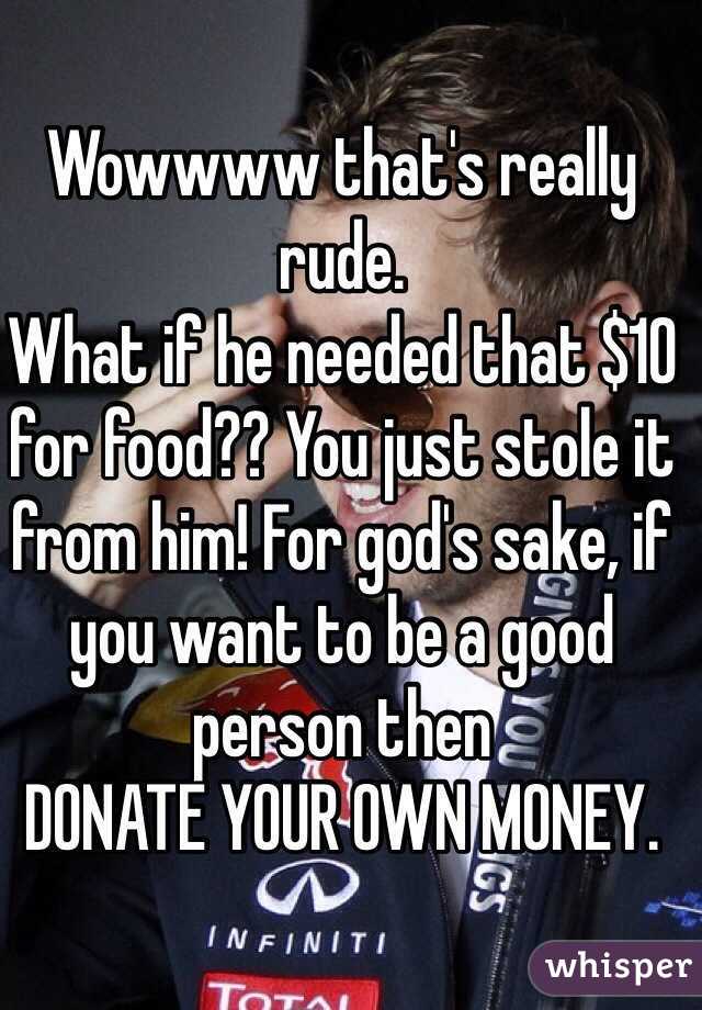Wowwww that's really rude.
What if he needed that $10 for food?? You just stole it from him! For god's sake, if you want to be a good person then
DONATE YOUR OWN MONEY.