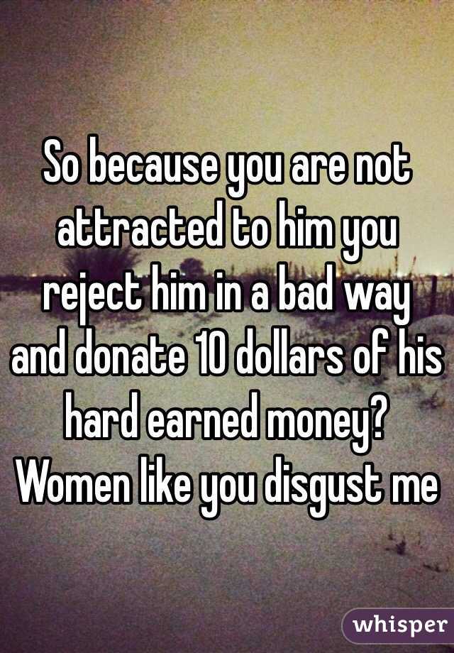 So because you are not attracted to him you reject him in a bad way and donate 10 dollars of his hard earned money? Women like you disgust me