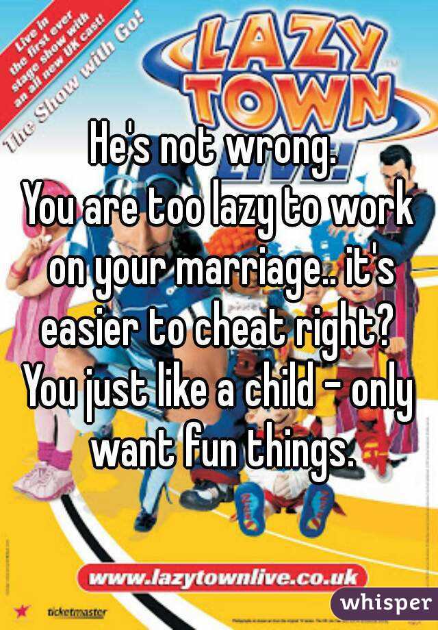 He's not wrong. 
You are too lazy to work on your marriage.. it's easier to cheat right? 
You just like a child - only want fun things.
