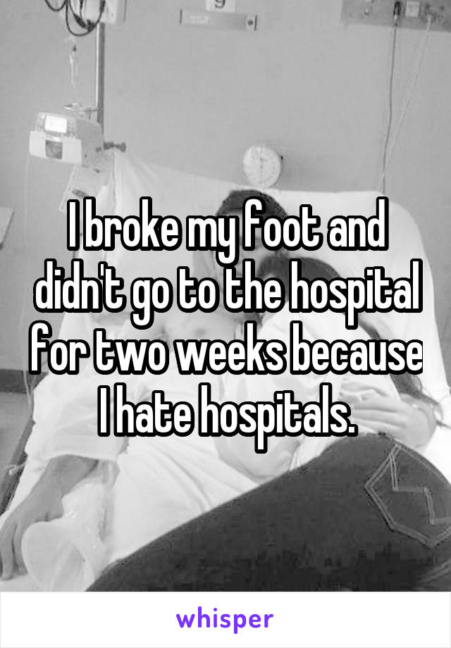 I broke my foot and didn't go to the hospital for two weeks because I hate hospitals.