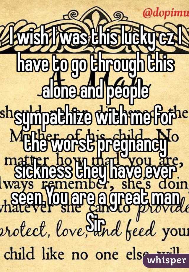 I wish I was this lucky cz I have to go through this alone and people sympathize with me for the worst pregnancy sickness they have ever seen.You are a great man Sir