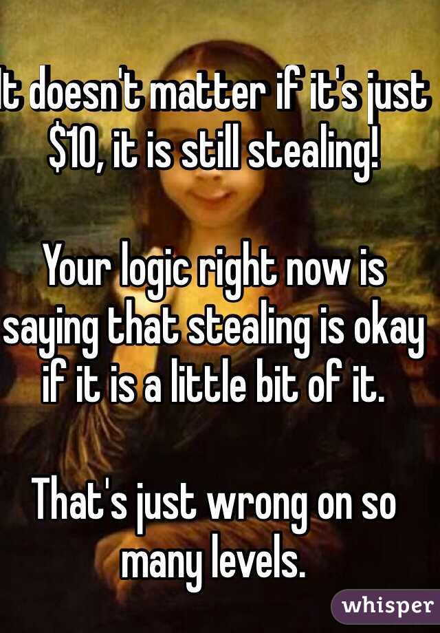 It doesn't matter if it's just $10, it is still stealing! 

Your logic right now is saying that stealing is okay if it is a little bit of it. 

That's just wrong on so many levels.
