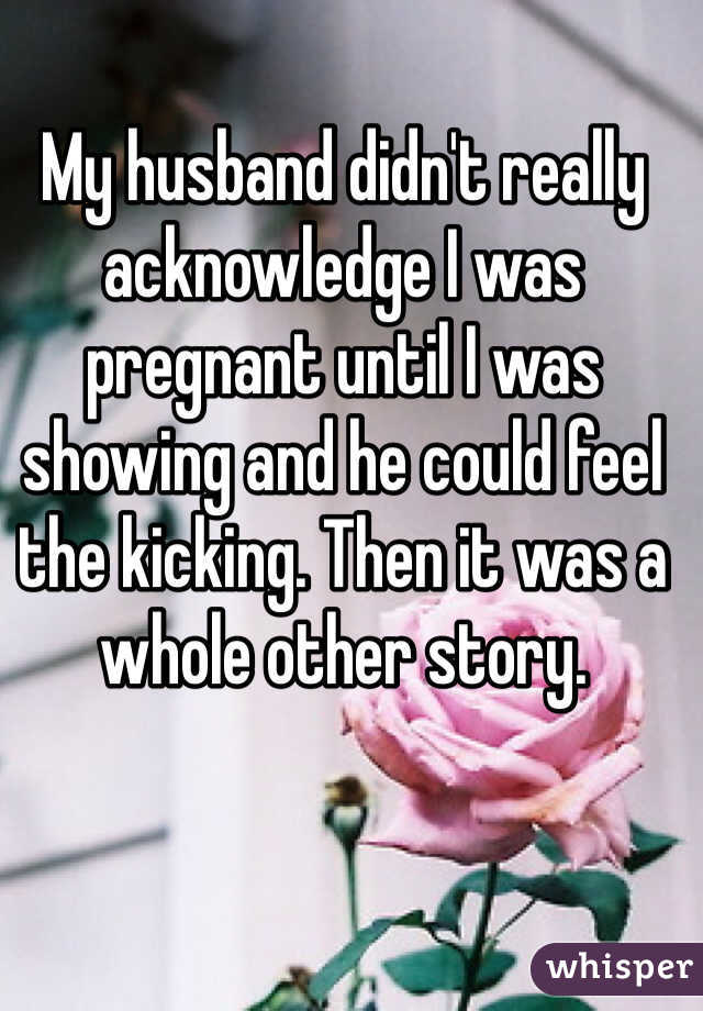 My husband didn't really acknowledge I was pregnant until I was showing and he could feel the kicking. Then it was a whole other story.