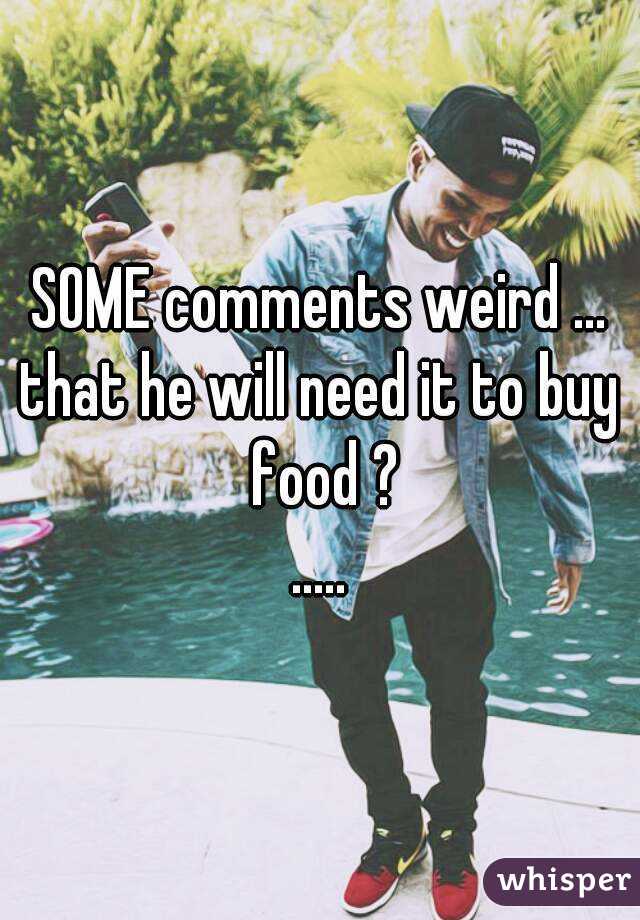 SOME comments weird ...
that he will need it to buy food ?
.....
