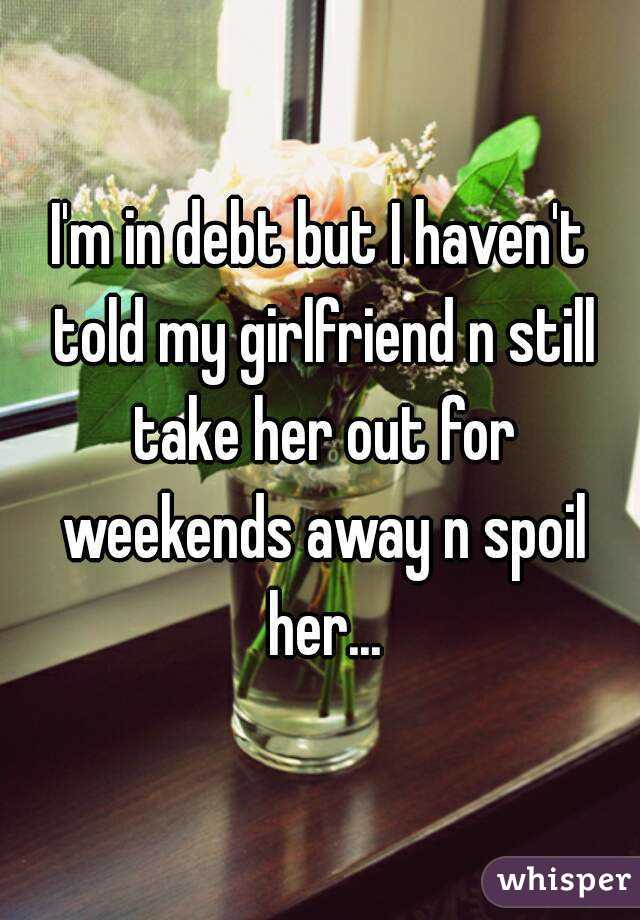 I'm in debt but I haven't told my girlfriend n still take her out for weekends away n spoil her...