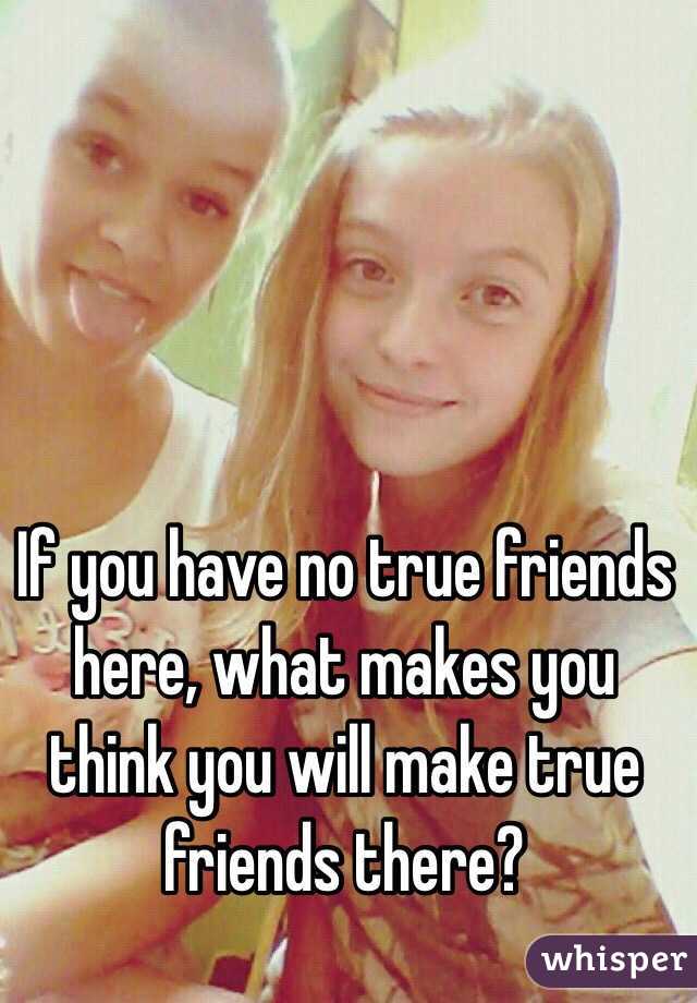 If you have no true friends here, what makes you think you will make true friends there?