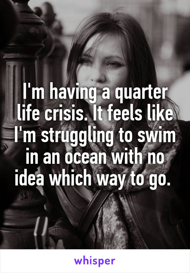 I'm having a quarter life crisis. It feels like I'm struggling to swim in an ocean with no idea which way to go. 