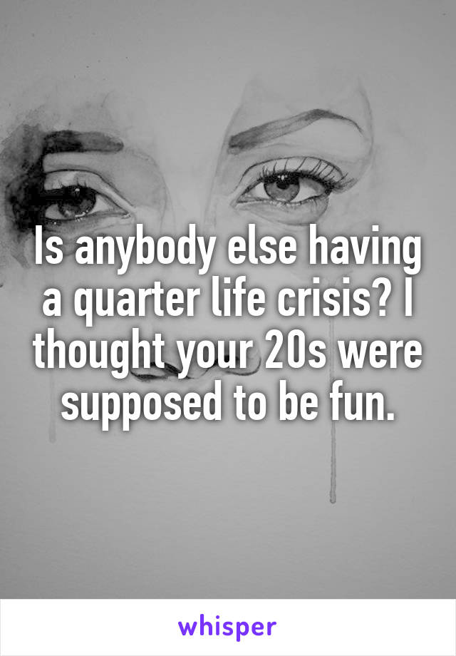 Is anybody else having a quarter life crisis? I thought your 20s were supposed to be fun.
