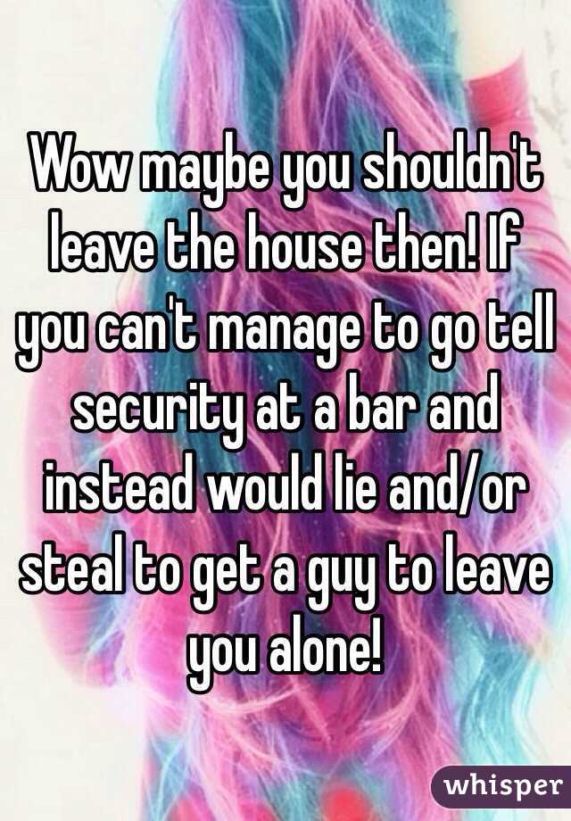 Wow maybe you shouldn't leave the house then! If you can't manage to go tell security at a bar and instead would lie and/or steal to get a guy to leave you alone!