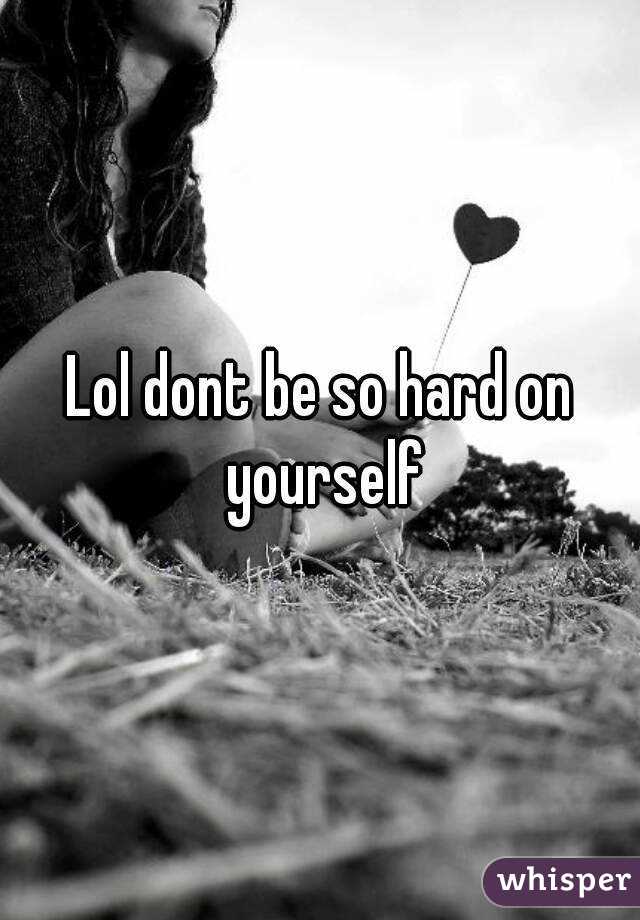 Lol dont be so hard on yourself