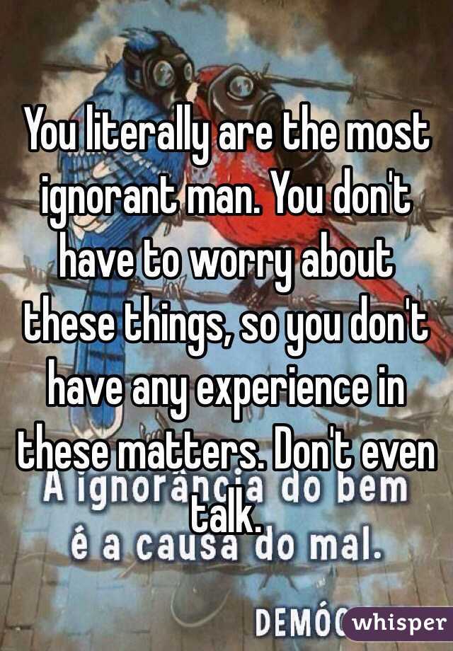 You literally are the most ignorant man. You don't have to worry about these things, so you don't have any experience in these matters. Don't even talk.