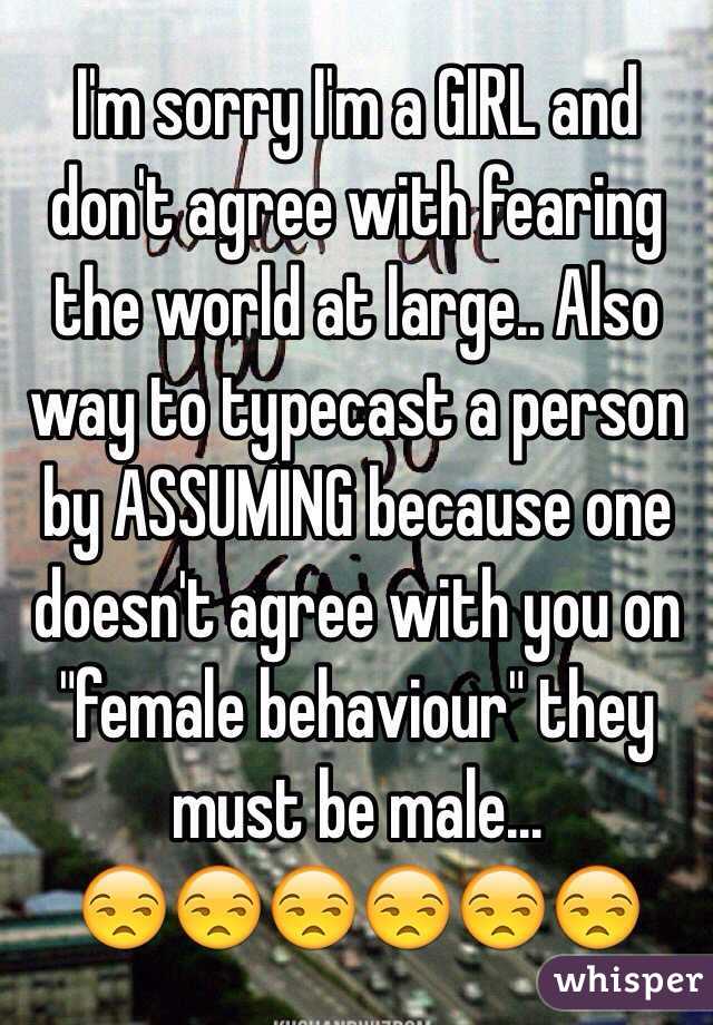 I'm sorry I'm a GIRL and don't agree with fearing the world at large.. Also way to typecast a person by ASSUMING because one doesn't agree with you on "female behaviour" they must be male... 
😒😒😒😒😒😒