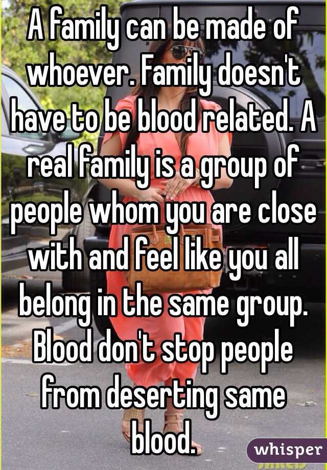 A family can be made of whoever. Family doesn't have to be blood related. A real family is a group of people whom you are close with and feel like you all belong in the same group. Blood don't stop people from deserting same blood.