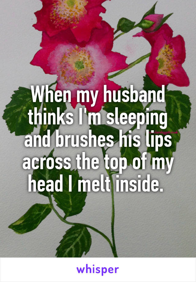 When my husband thinks I'm sleeping and brushes his lips across the top of my head I melt inside. 