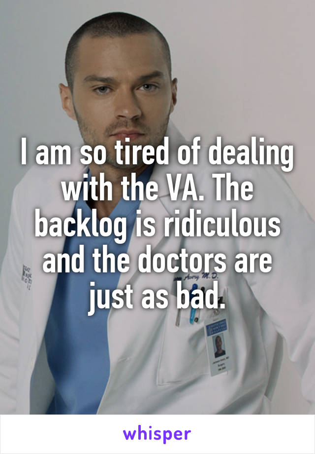 I am so tired of dealing with the VA. The backlog is ridiculous and the doctors are just as bad.