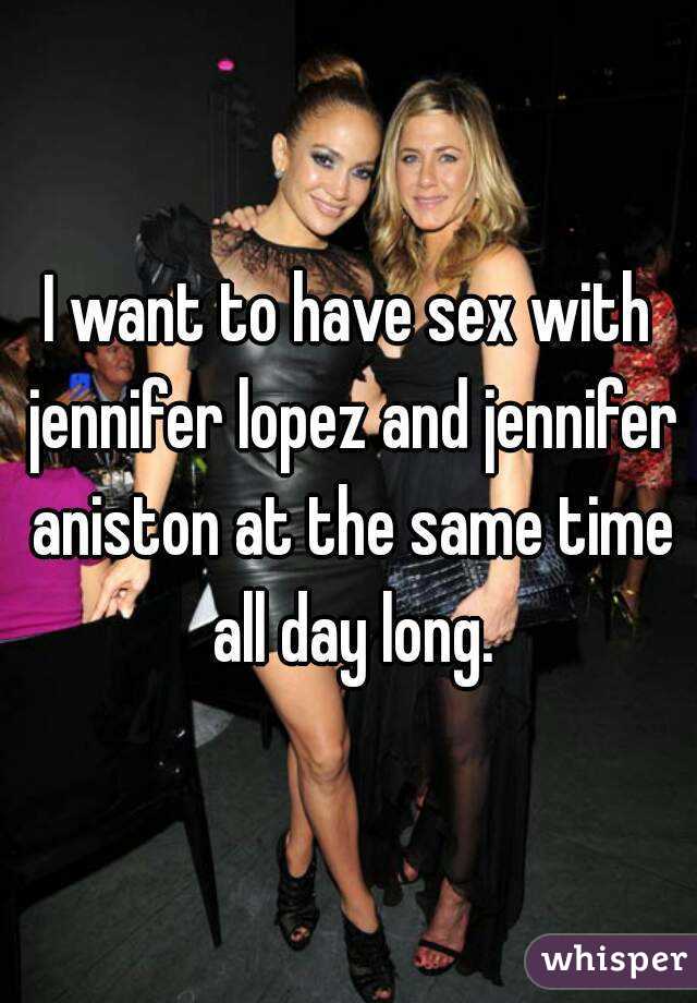 I want to have sex with jennifer lopez and jennifer aniston at the same time all day long.