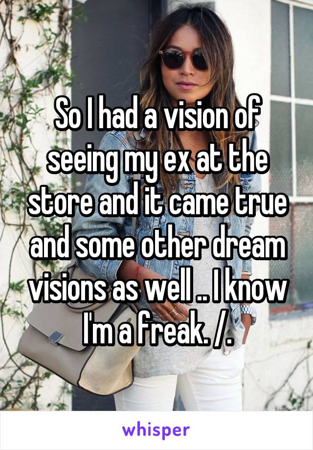 So I had a vision of seeing my ex at the store and it came true and some other dream visions as well .. I know I'm a freak. /.\
