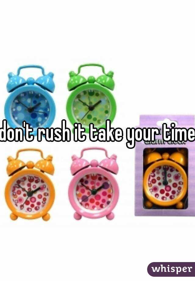 don't rush it take your time