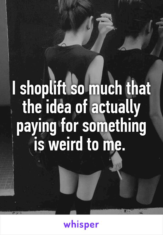 I shoplift so much that the idea of actually paying for something is weird to me. 