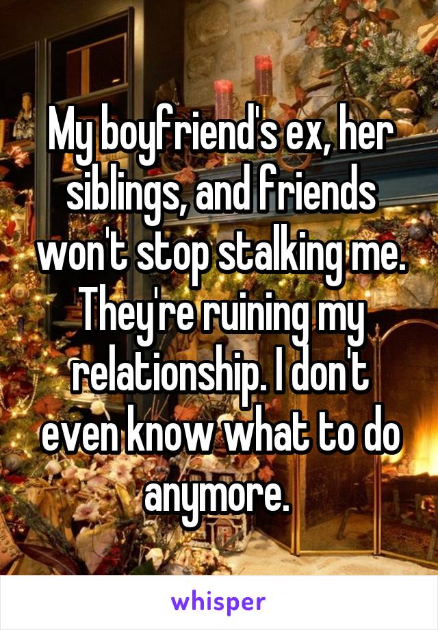 My boyfriend's ex, her siblings, and friends won't stop stalking me. They're ruining my relationship. I don't even know what to do anymore. 