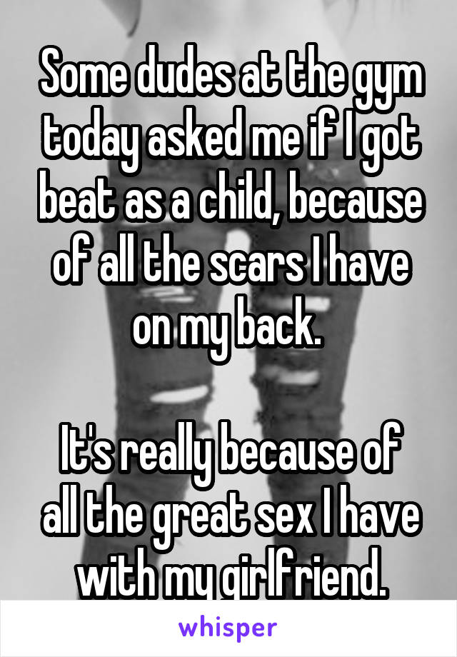 Some dudes at the gym today asked me if I got beat as a child, because of all the scars I have on my back. 

It's really because of all the great sex I have with my girlfriend.