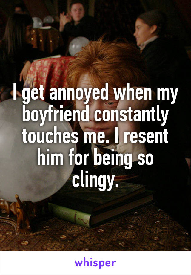 I get annoyed when my boyfriend constantly touches me. I resent him for being so clingy.