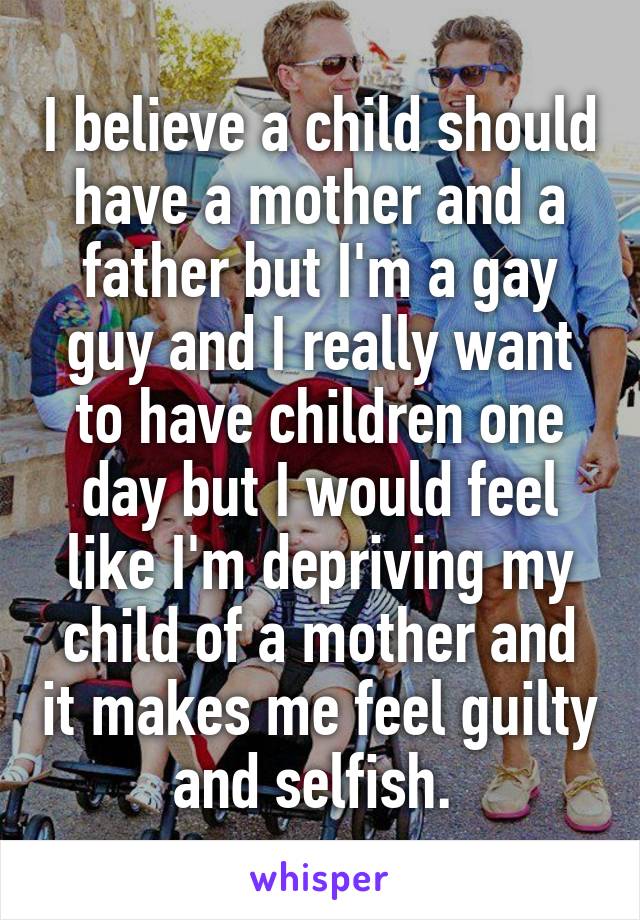 I believe a child should have a mother and a father but I'm a gay guy and I really want to have children one day but I would feel like I'm depriving my child of a mother and it makes me feel guilty and selfish. 