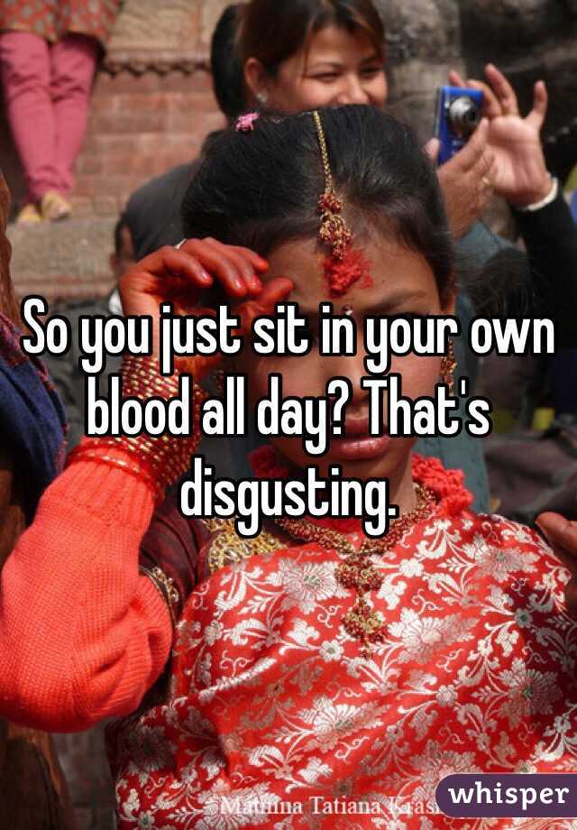 So you just sit in your own blood all day? That's disgusting. 