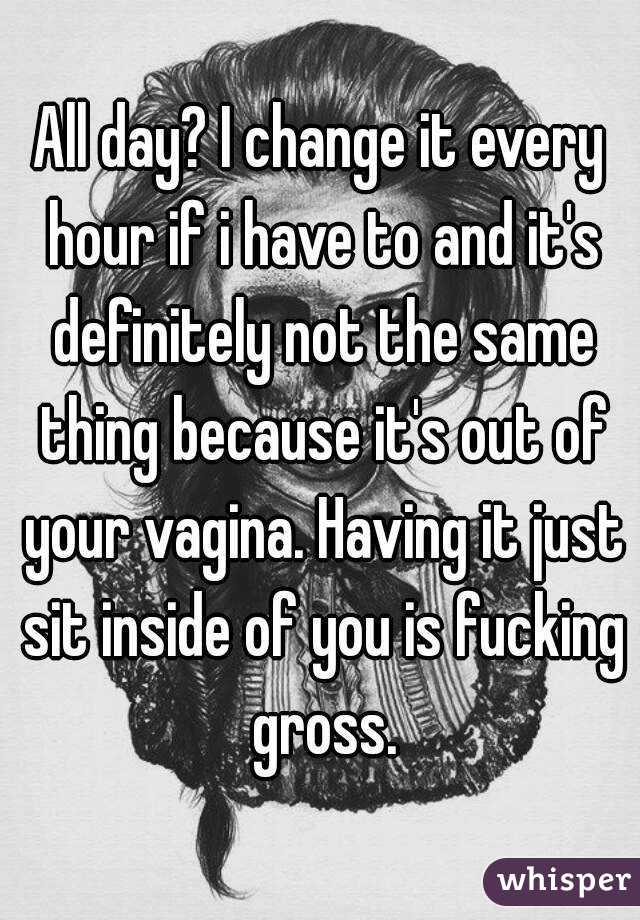 All day? I change it every hour if i have to and it's definitely not the same thing because it's out of your vagina. Having it just sit inside of you is fucking gross.
