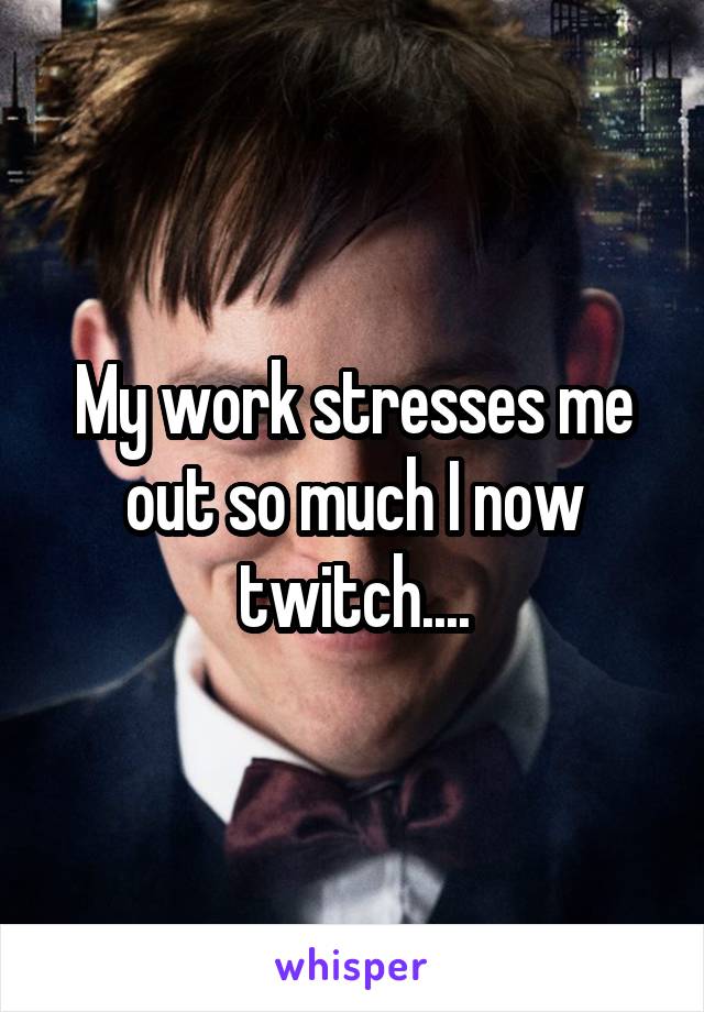 My work stresses me out so much I now twitch....