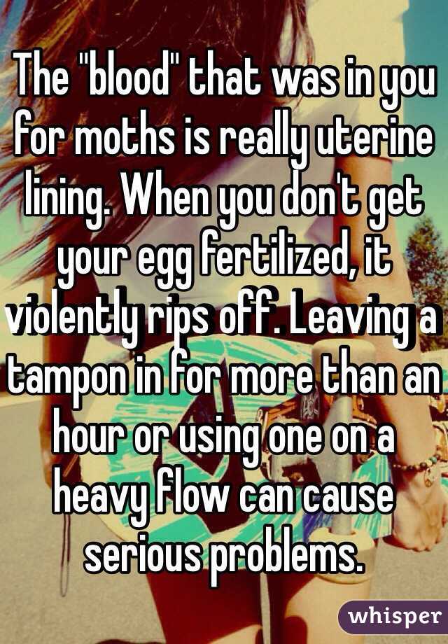 The "blood" that was in you for moths is really uterine lining. When you don't get your egg fertilized, it violently rips off. Leaving a tampon in for more than an hour or using one on a heavy flow can cause serious problems. 