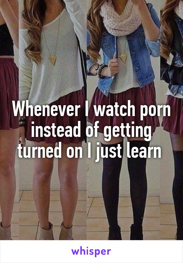 Whenever I watch porn instead of getting turned on I just learn 