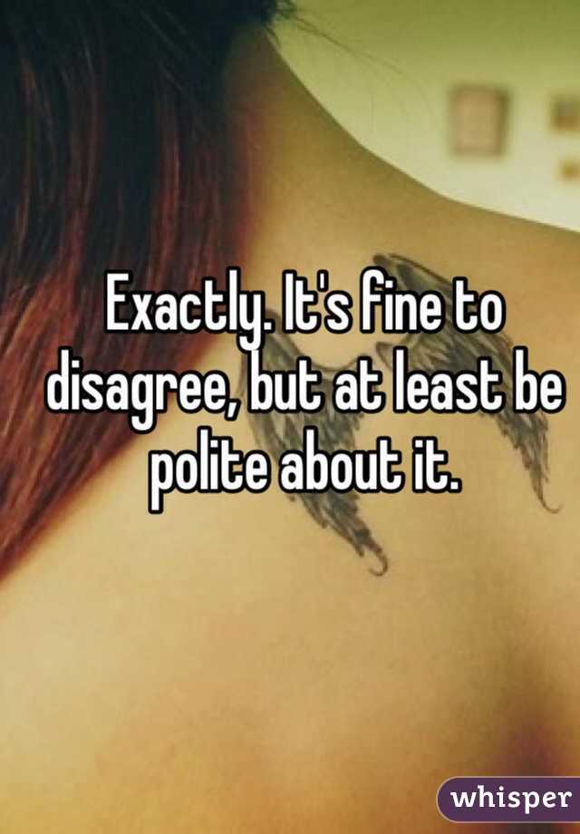 Exactly. It's fine to disagree, but at least be polite about it.