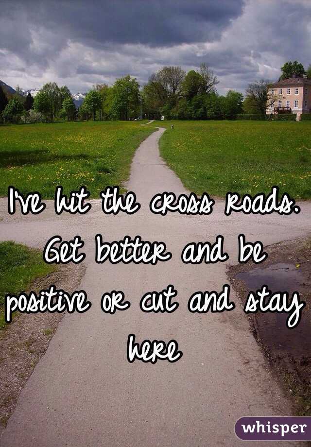 I've hit the cross roads. Get better and be positive or cut and stay here