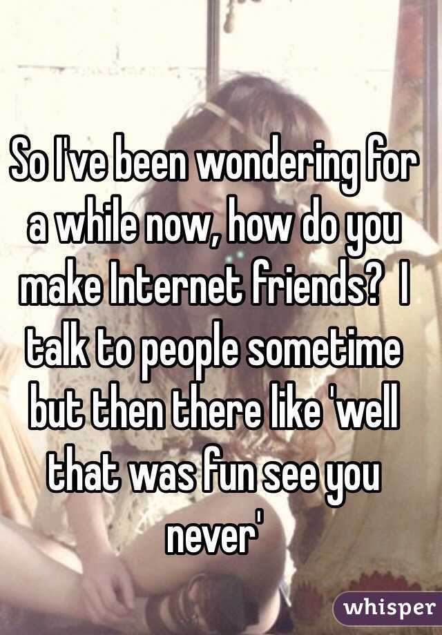 So I've been wondering for a while now, how do you make Internet friends?  I talk to people sometime but then there like 'well that was fun see you never'